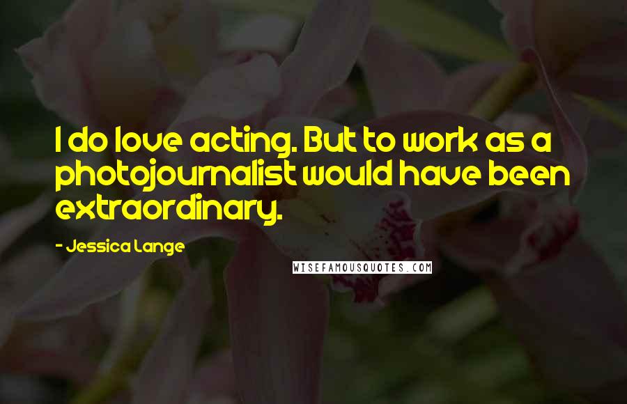 Jessica Lange Quotes: I do love acting. But to work as a photojournalist would have been extraordinary.