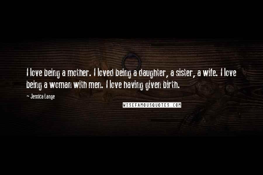 Jessica Lange Quotes: I love being a mother. I loved being a daughter, a sister, a wife. I love being a woman with men. I love having given birth.