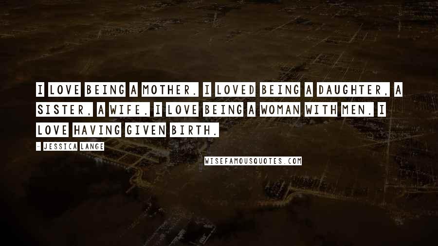 Jessica Lange Quotes: I love being a mother. I loved being a daughter, a sister, a wife. I love being a woman with men. I love having given birth.