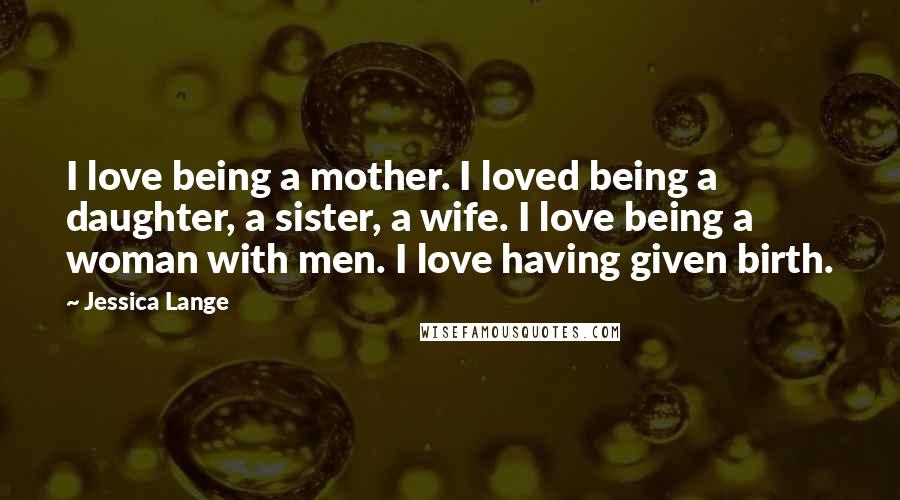 Jessica Lange Quotes: I love being a mother. I loved being a daughter, a sister, a wife. I love being a woman with men. I love having given birth.