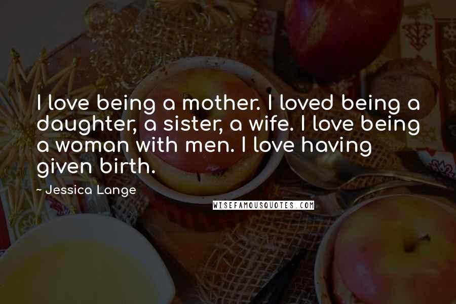 Jessica Lange Quotes: I love being a mother. I loved being a daughter, a sister, a wife. I love being a woman with men. I love having given birth.