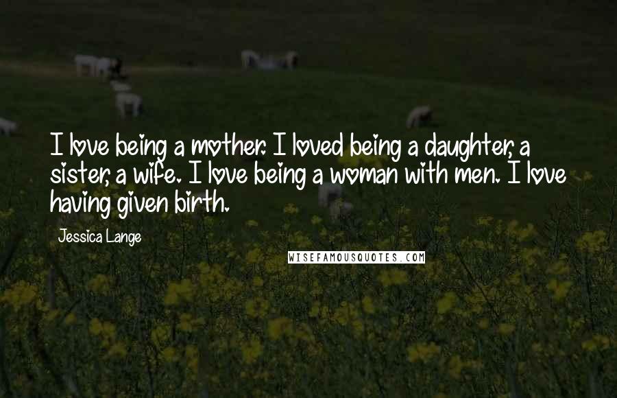 Jessica Lange Quotes: I love being a mother. I loved being a daughter, a sister, a wife. I love being a woman with men. I love having given birth.