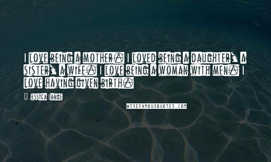 Jessica Lange Quotes: I love being a mother. I loved being a daughter, a sister, a wife. I love being a woman with men. I love having given birth.