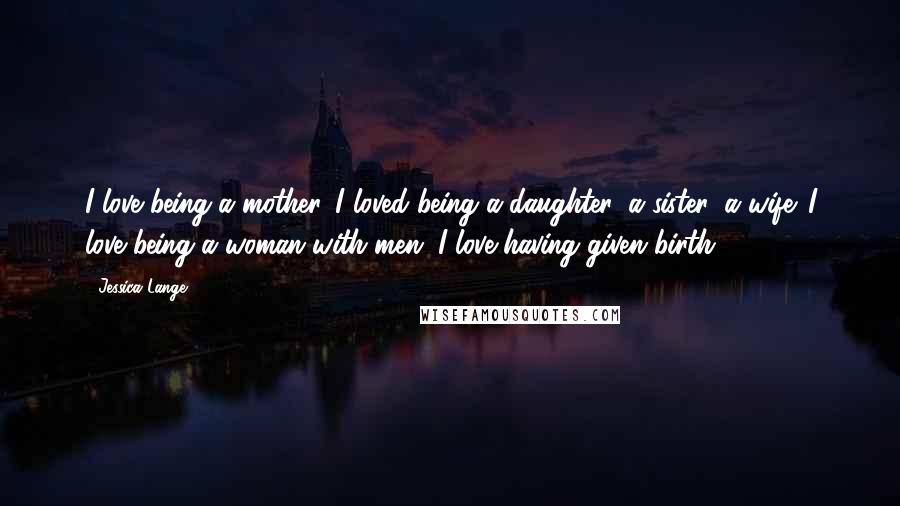 Jessica Lange Quotes: I love being a mother. I loved being a daughter, a sister, a wife. I love being a woman with men. I love having given birth.