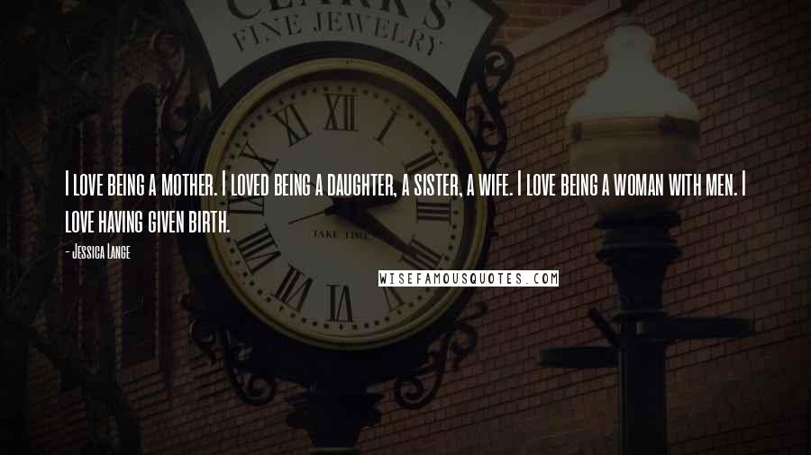 Jessica Lange Quotes: I love being a mother. I loved being a daughter, a sister, a wife. I love being a woman with men. I love having given birth.