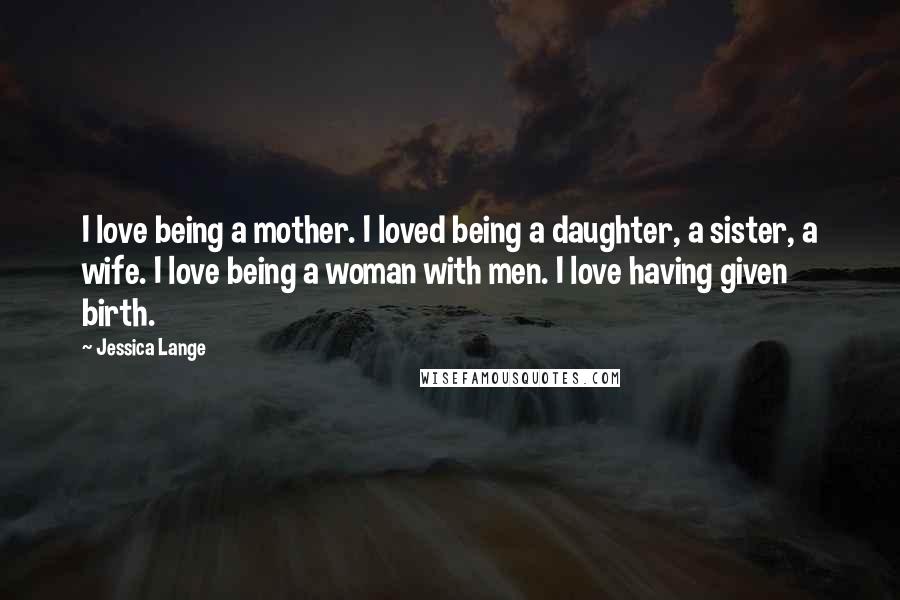 Jessica Lange Quotes: I love being a mother. I loved being a daughter, a sister, a wife. I love being a woman with men. I love having given birth.