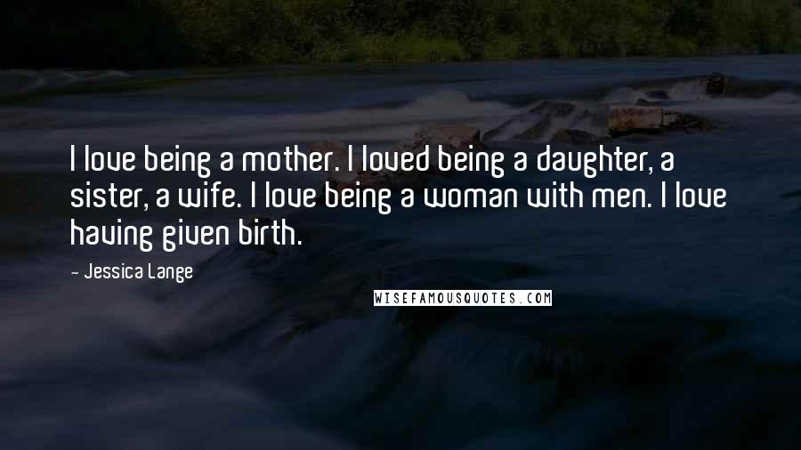 Jessica Lange Quotes: I love being a mother. I loved being a daughter, a sister, a wife. I love being a woman with men. I love having given birth.