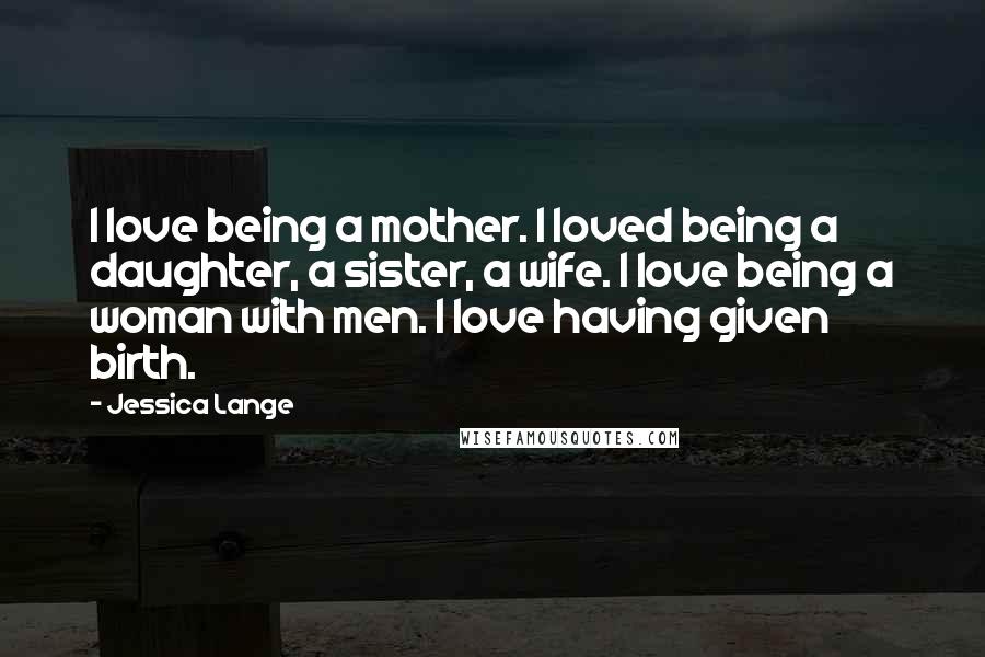 Jessica Lange Quotes: I love being a mother. I loved being a daughter, a sister, a wife. I love being a woman with men. I love having given birth.