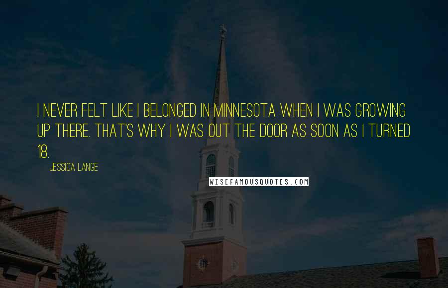 Jessica Lange Quotes: I never felt like I belonged in Minnesota when I was growing up there. That's why I was out the door as soon as I turned 18.