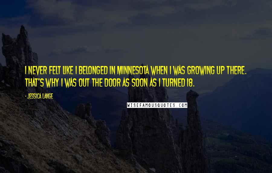 Jessica Lange Quotes: I never felt like I belonged in Minnesota when I was growing up there. That's why I was out the door as soon as I turned 18.