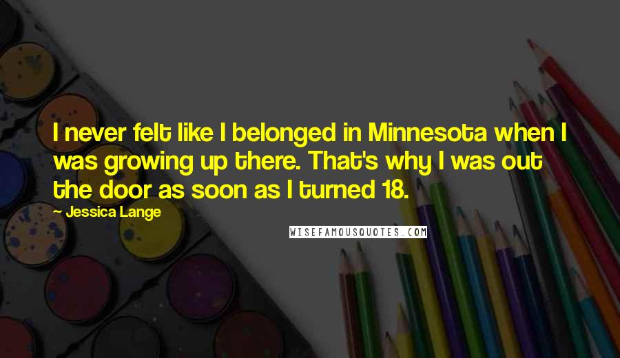 Jessica Lange Quotes: I never felt like I belonged in Minnesota when I was growing up there. That's why I was out the door as soon as I turned 18.