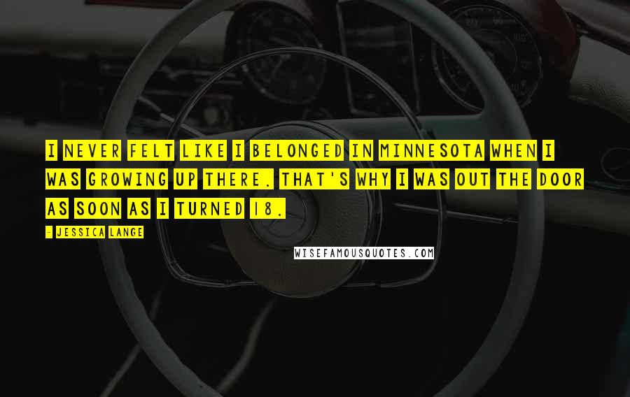 Jessica Lange Quotes: I never felt like I belonged in Minnesota when I was growing up there. That's why I was out the door as soon as I turned 18.