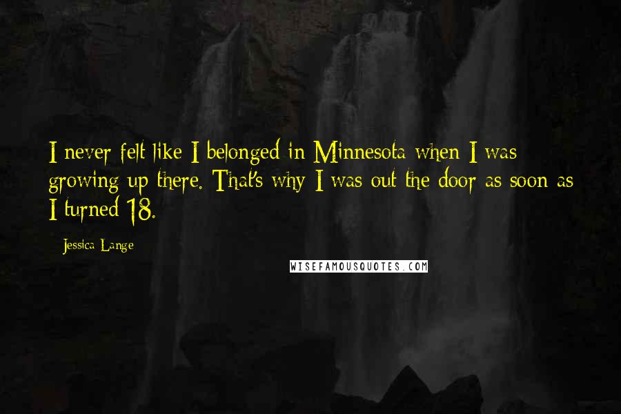Jessica Lange Quotes: I never felt like I belonged in Minnesota when I was growing up there. That's why I was out the door as soon as I turned 18.