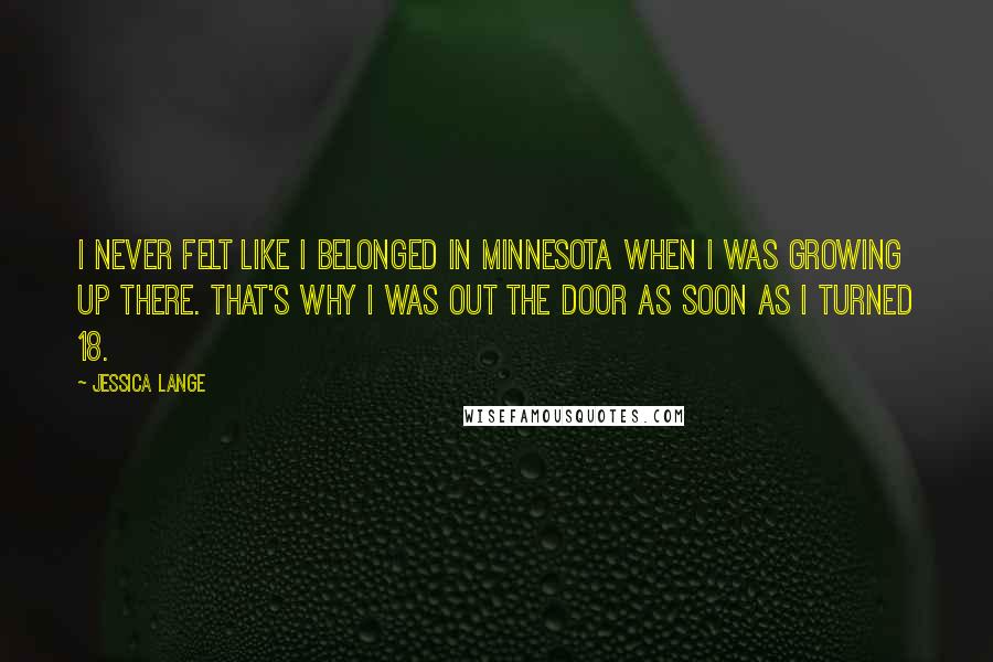 Jessica Lange Quotes: I never felt like I belonged in Minnesota when I was growing up there. That's why I was out the door as soon as I turned 18.