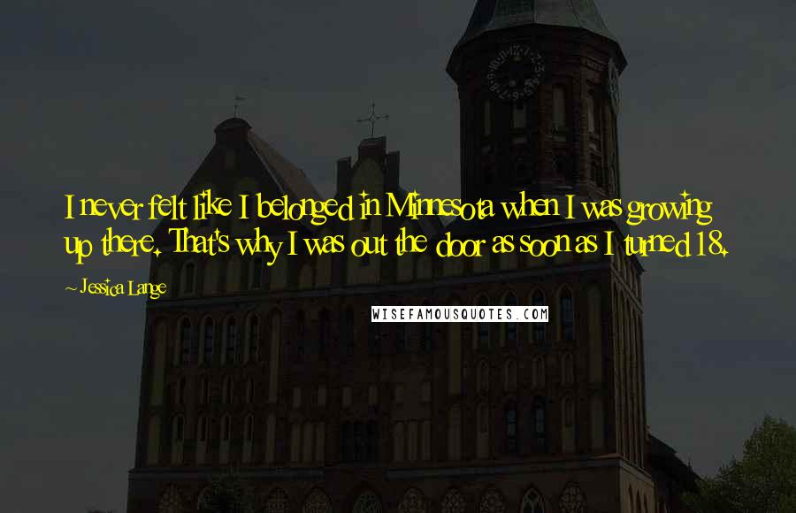 Jessica Lange Quotes: I never felt like I belonged in Minnesota when I was growing up there. That's why I was out the door as soon as I turned 18.