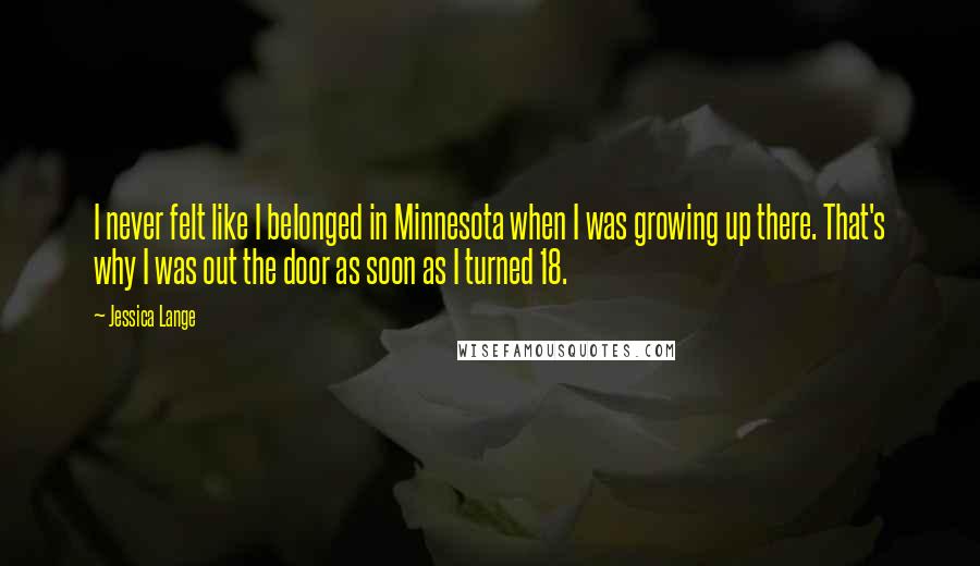 Jessica Lange Quotes: I never felt like I belonged in Minnesota when I was growing up there. That's why I was out the door as soon as I turned 18.