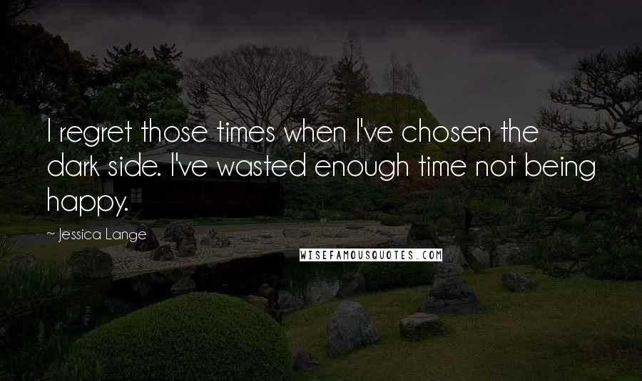 Jessica Lange Quotes: I regret those times when I've chosen the dark side. I've wasted enough time not being happy.