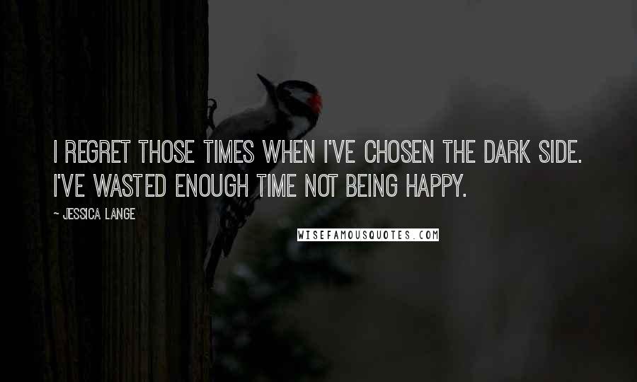 Jessica Lange Quotes: I regret those times when I've chosen the dark side. I've wasted enough time not being happy.