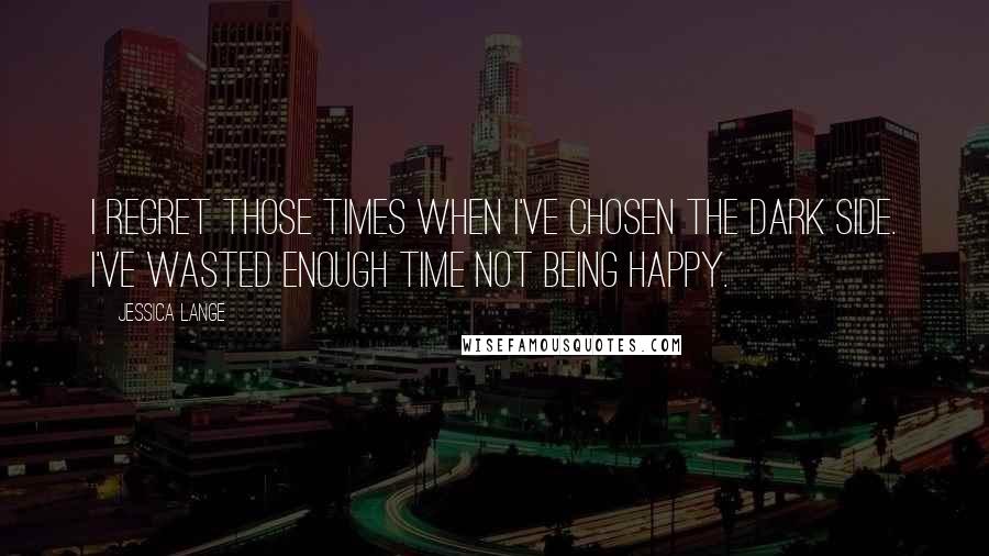 Jessica Lange Quotes: I regret those times when I've chosen the dark side. I've wasted enough time not being happy.