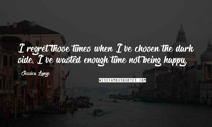 Jessica Lange Quotes: I regret those times when I've chosen the dark side. I've wasted enough time not being happy.