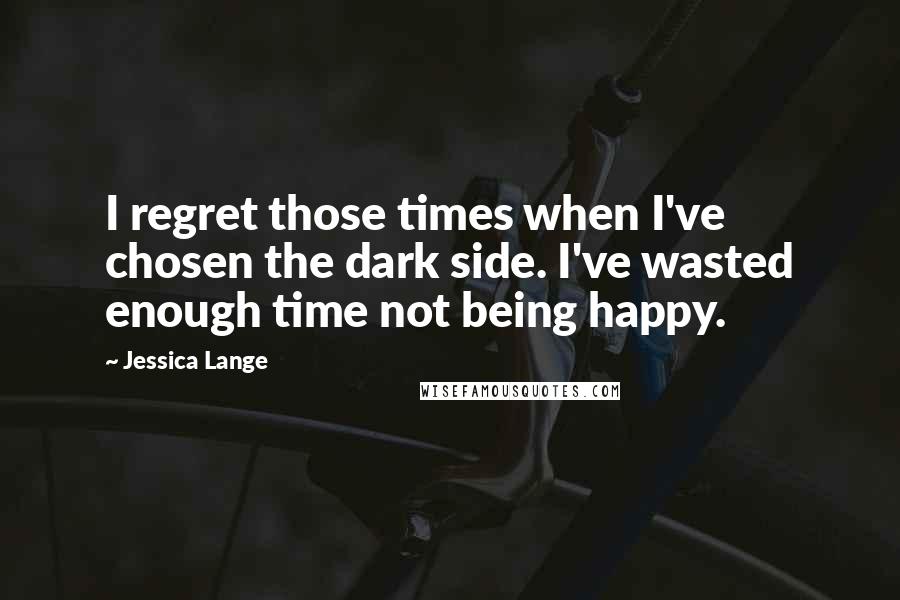 Jessica Lange Quotes: I regret those times when I've chosen the dark side. I've wasted enough time not being happy.