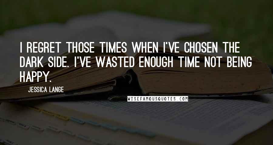 Jessica Lange Quotes: I regret those times when I've chosen the dark side. I've wasted enough time not being happy.