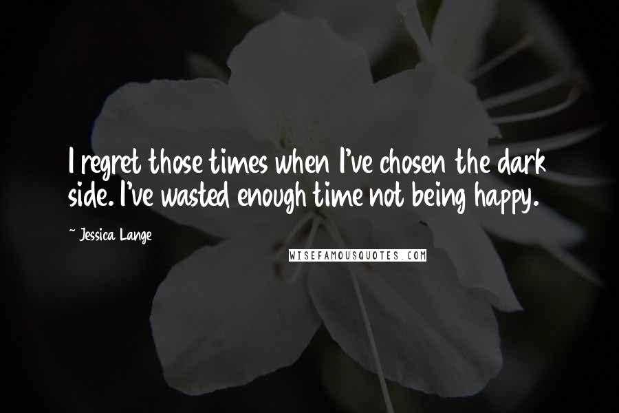 Jessica Lange Quotes: I regret those times when I've chosen the dark side. I've wasted enough time not being happy.