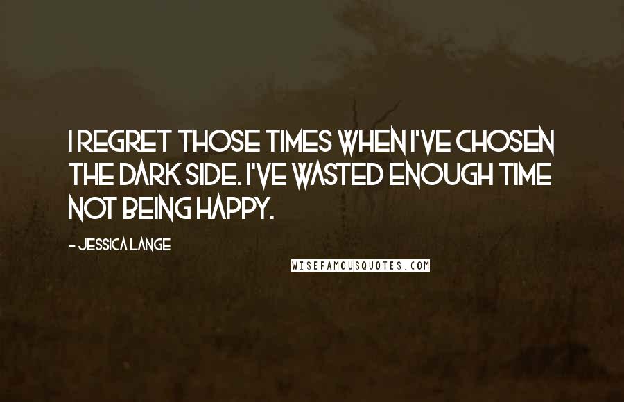 Jessica Lange Quotes: I regret those times when I've chosen the dark side. I've wasted enough time not being happy.