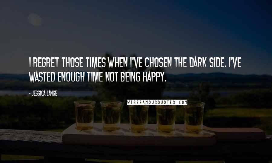 Jessica Lange Quotes: I regret those times when I've chosen the dark side. I've wasted enough time not being happy.