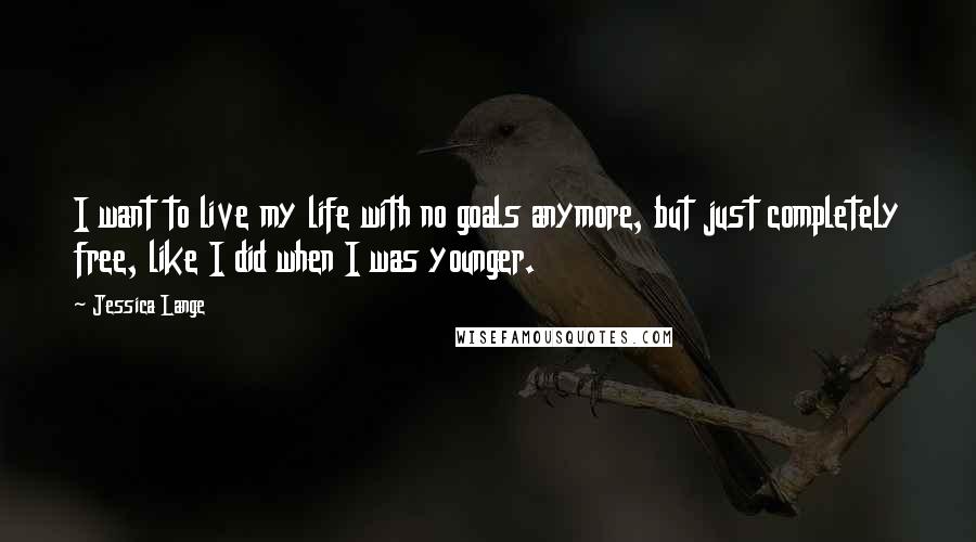 Jessica Lange Quotes: I want to live my life with no goals anymore, but just completely free, like I did when I was younger.