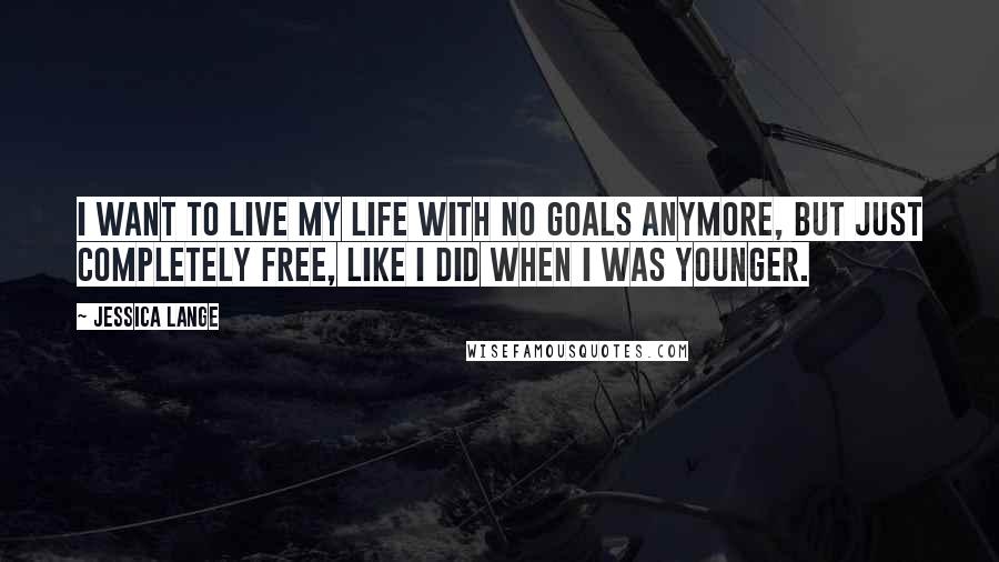 Jessica Lange Quotes: I want to live my life with no goals anymore, but just completely free, like I did when I was younger.