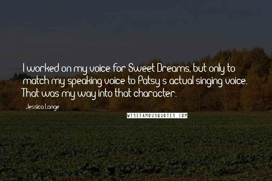 Jessica Lange Quotes: I worked on my voice for Sweet Dreams, but only to match my speaking voice to Patsy's actual singing voice. That was my way into that character.