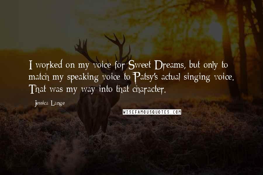 Jessica Lange Quotes: I worked on my voice for Sweet Dreams, but only to match my speaking voice to Patsy's actual singing voice. That was my way into that character.