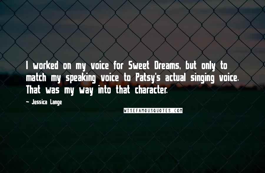 Jessica Lange Quotes: I worked on my voice for Sweet Dreams, but only to match my speaking voice to Patsy's actual singing voice. That was my way into that character.