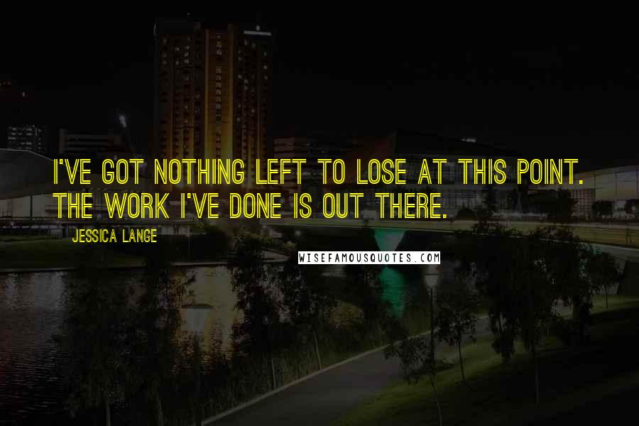 Jessica Lange Quotes: I've got nothing left to lose at this point. The work I've done is out there.