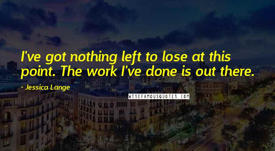 Jessica Lange Quotes: I've got nothing left to lose at this point. The work I've done is out there.