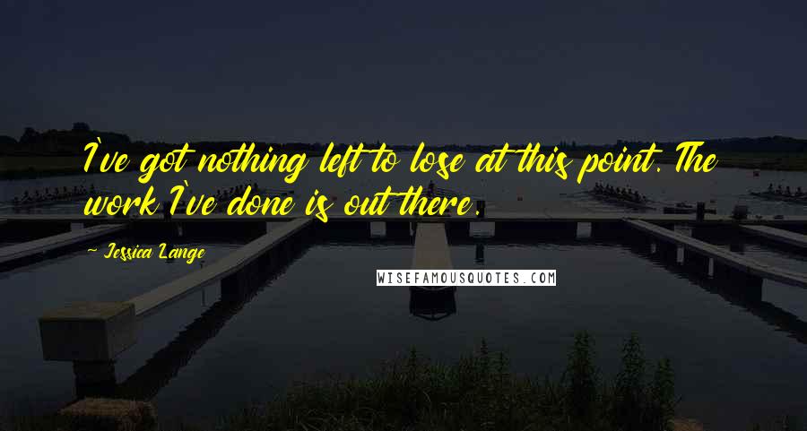 Jessica Lange Quotes: I've got nothing left to lose at this point. The work I've done is out there.