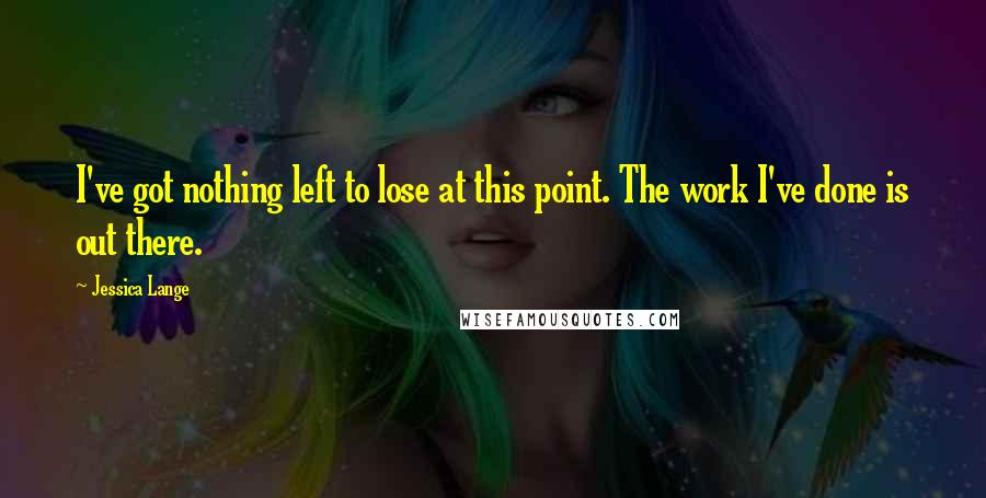 Jessica Lange Quotes: I've got nothing left to lose at this point. The work I've done is out there.