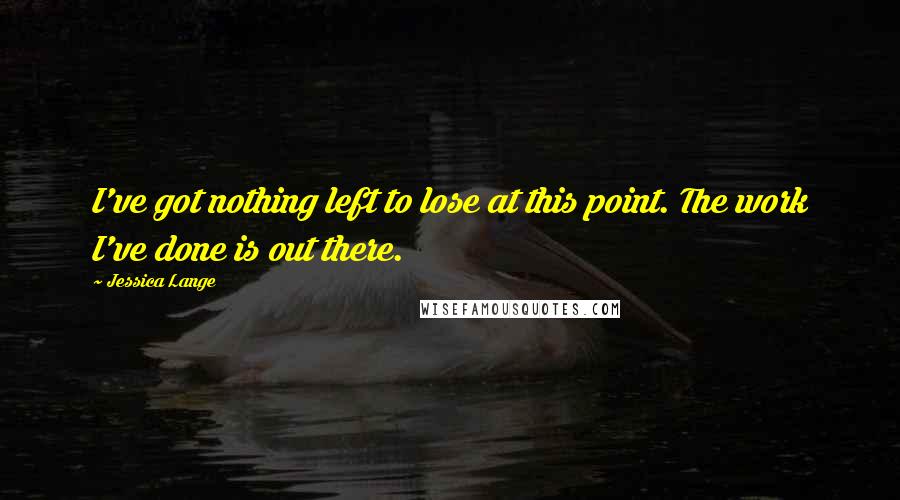 Jessica Lange Quotes: I've got nothing left to lose at this point. The work I've done is out there.