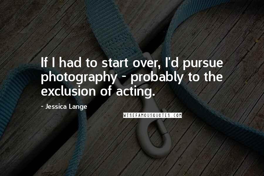Jessica Lange Quotes: If I had to start over, I'd pursue photography - probably to the exclusion of acting.