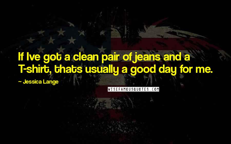 Jessica Lange Quotes: If Ive got a clean pair of jeans and a T-shirt, thats usually a good day for me.