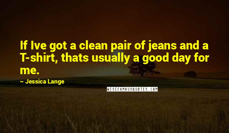 Jessica Lange Quotes: If Ive got a clean pair of jeans and a T-shirt, thats usually a good day for me.