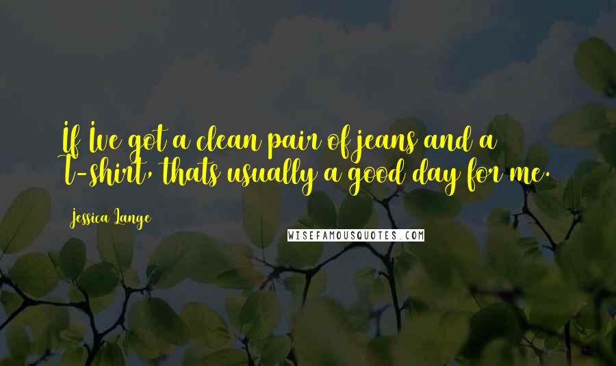 Jessica Lange Quotes: If Ive got a clean pair of jeans and a T-shirt, thats usually a good day for me.