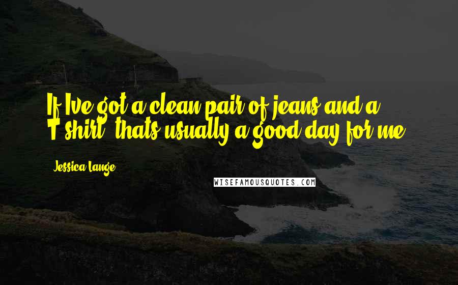 Jessica Lange Quotes: If Ive got a clean pair of jeans and a T-shirt, thats usually a good day for me.