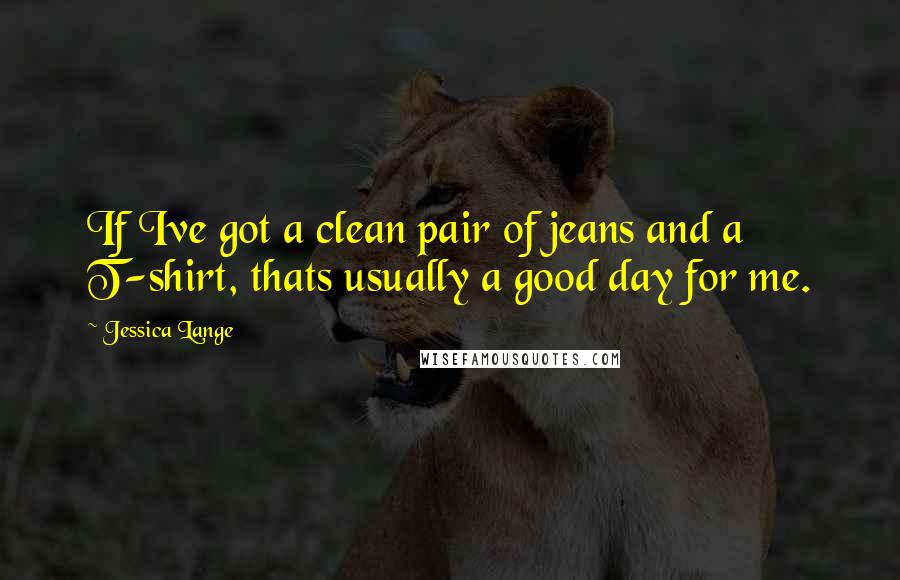 Jessica Lange Quotes: If Ive got a clean pair of jeans and a T-shirt, thats usually a good day for me.