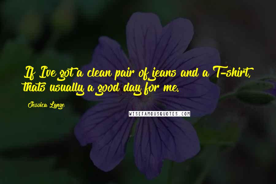 Jessica Lange Quotes: If Ive got a clean pair of jeans and a T-shirt, thats usually a good day for me.