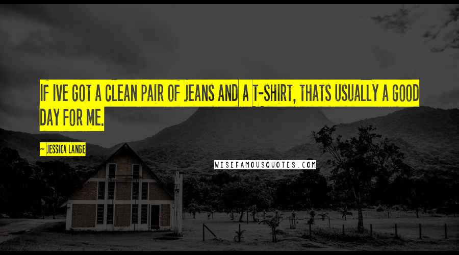 Jessica Lange Quotes: If Ive got a clean pair of jeans and a T-shirt, thats usually a good day for me.