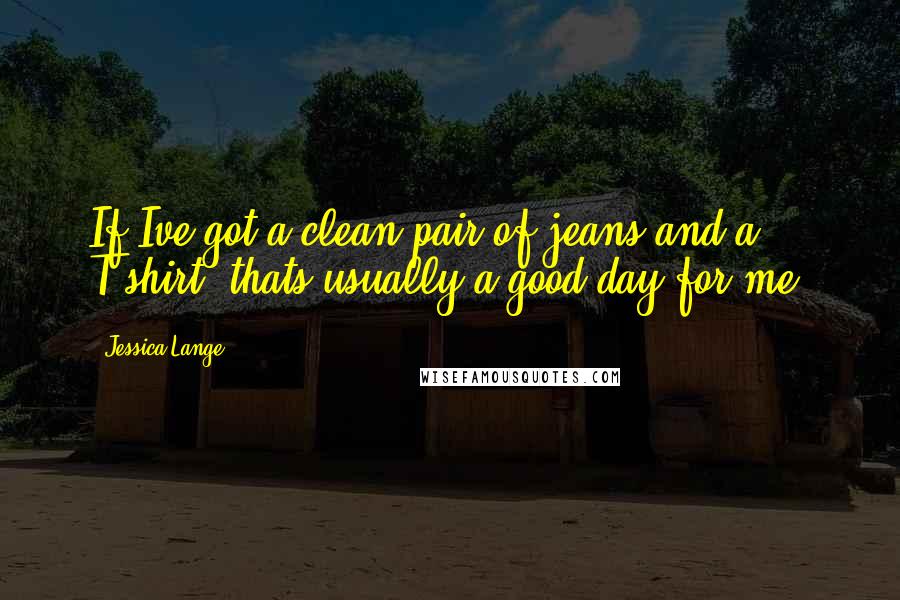 Jessica Lange Quotes: If Ive got a clean pair of jeans and a T-shirt, thats usually a good day for me.