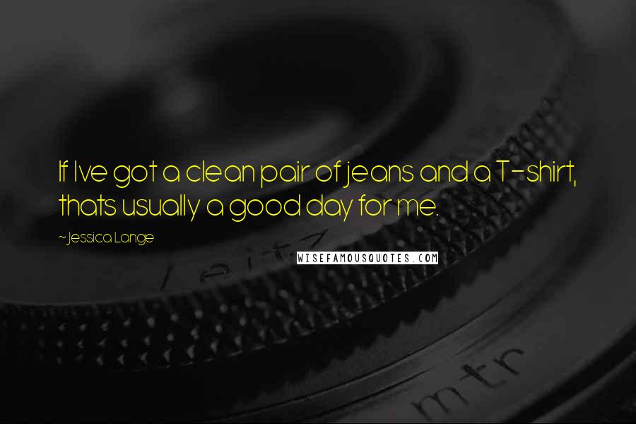 Jessica Lange Quotes: If Ive got a clean pair of jeans and a T-shirt, thats usually a good day for me.
