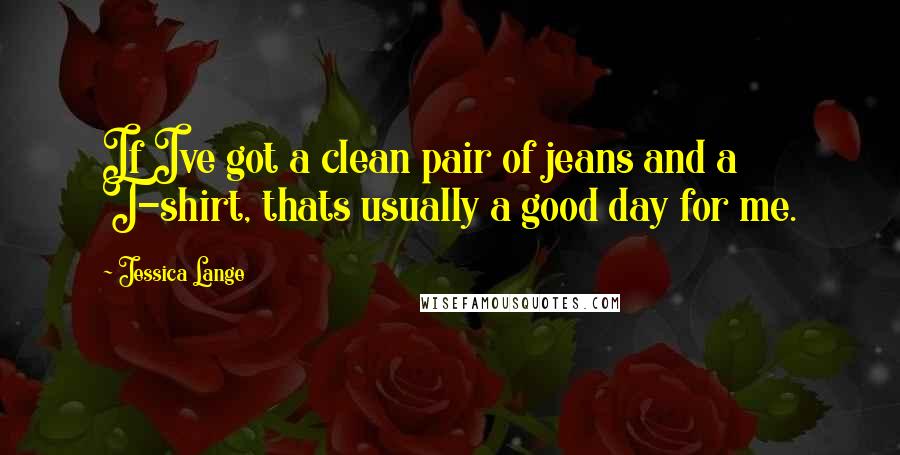 Jessica Lange Quotes: If Ive got a clean pair of jeans and a T-shirt, thats usually a good day for me.